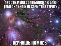 Прости меня солнышко люблю тебя сильно и не хочу тебя терять Вернишь комне :-*