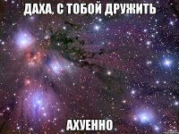 Даха, с тобой дружить АХУЕННО