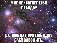 -Мне не хватает тебя. -Правда? Да,правда.Пора ещё одну бабу заводить.