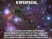 Я прекрасен Я заебат и охуенен. Неотразим, как бриллиант. Неподражаем и бесценен. Могуч и строен, как атлант. Умен и крут я, несомненно. Красив и мил, к тому же, я. Ебать, какой я охуенный! И, кстати, скромный дохуя!