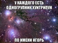 У КАЖДОГО ЕСТЬ ОДНОГРУПНИК ХУИТРИПУН ПО ИМЕНИ ИГОРЬ