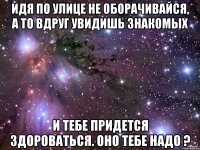 Идя по улице не оборачивайся, а то вдруг увидишь знакомых и тебе придется здороваться. Оно тебе надо ?