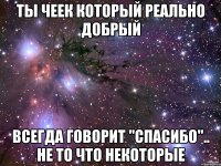 ты Чеек который реально Добрый всегда говорит "спасибо".. не то что некоторые