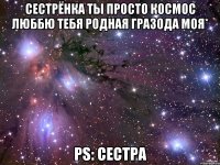 Сестрёнка ты просто космос люббю тебя родная гразода моя* PS: сестра