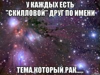 У каждых есть "Скилловой" друг по имени Тема.Который рак.....