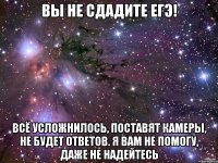 вы не сдадите егэ! всё усложнилось, поставят камеры, не будет ответов. я вам не помогу, даже не надейтесь