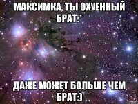 Максимка, ты охуенный брат:* Даже может больше чем брат:)