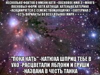 Несколько фактов о имени Катя +Ласковое имя:3 +Много ласковых форм: Катя,катюша ,катенька,катерина +Асациируется с семейством кошачих +Екатерина 2 +Есть варианты во всех языках мира + + + + -"Пока Кать" -Катюха шприц тебе в ухо -расцветали яблони и груши -Названа в честь танка