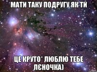 Мати таку подругу як ти Це круто* Люблю тебе Лєночка)