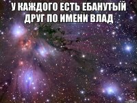 У каждого есть ебанутый друг по имени влад 