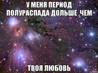 У меня период полураспада дольше ,чем Твоя любовь