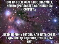 Все на свете знает, Все она умеет, Нежно приласкает, Солнышком согреет… Всем помочь готова, Или дать совет. Будь всегда здорова, Лучше тебя нет!