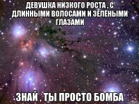 Девушка низкого роста , с длинными волосами и зелёными глазами Знай , ты просто бомба