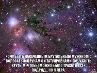  Хочу быть накаченным брутальным мужиком с волосатыми руками и татуировками, хочу быть крутым, чтобы можно было трахать всех подряд... но я Лера.