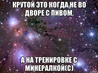 Крутой это когда не во дворе с пивом, а на тренировке с минералкой(с)