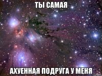 ты самая АХУЕННАЯ ПОДРУГА У МЕНЯ