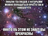 Люблю тех людей, с которыми можно пообщаться просто так и знаешь, что никто об этом не знает.вы прекрасны