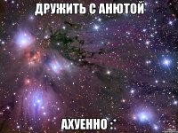 Дружить с Анютой Ахуенно :*