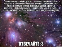 Что ты хочешь со мной сделать? 1. послать 2. сводить в кино 3. расцеловать 4. рассказать анекдот 5. признаться в любви 6. спеть пеню 7. с играть на гитаре 8. чмокнуть в щечку 9. удалить с контактов 10. подарить подарок 11. заняться любовью 12. убить 13 .предложить встречаться 14 .взять на руки 15. наорать 16. поболтать Отвечайте :3