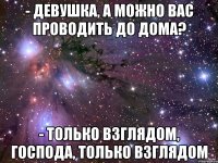 - девушка, а можно вас проводить до дома? - только взглядом, господа, только взглядом