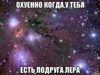 Охуенно когда,у тебя Есть подруга Лера