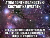 Атом почти полностью состоит из пустоты. Это значит,что тебя,окружающих тебя предметов да и всего мира в целом не существует...