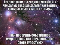 Предположим, ты родился мужиком. И что дальше будешь делать? Как будешь выпутываться из этого дерьма? Как поборешь собственное мудачество? Как справишься со своей тупостью?