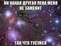 Ни какая другая Лена меня не заменит Так что тусуйся