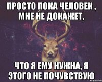 Просто пока человек , мне не докажет, что я ему нужна, я этого не почувствую