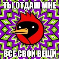 ТЫ отдаш мне все свои вещи