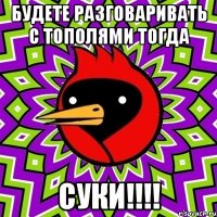 будете разговаривать с тополями тогда суки!!!!