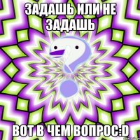 Задашь или не задашь Вот в чем вопрос:D