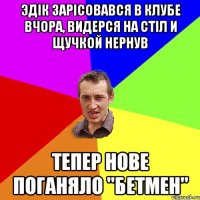 Эдік зарісовався в клубе вчора, видерся на стіл и щучкой нернув Тепер нове поганяло "Бетмен"