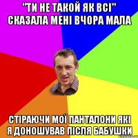 "ти не такой як всі" сказала мені вчора мала стіраючи мої панталони які я доношував після бабушки