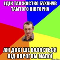 Едік так жостко буханув тамтого вівторка аж досі ше валяється під порогом малої