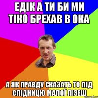 Едік а ти би ми тіко брехав в ока а як правду сказать то під спідницю малої лізеш