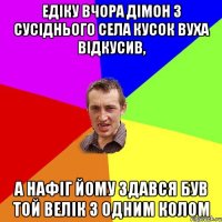 Едіку вчора Дімон з сусіднього села кусок вуха відкусив, а нафіг йому здався був той велік з одним колом