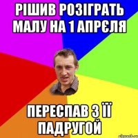 Рішив розіграть малу на 1 апрєля Переспав з її падругой