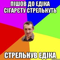 Пішов до Едіка сігарєту стрельнуть Стрельнув Едіка