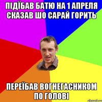 Підїбав батю на 1 апреля сказав шо сарай горить переїбав вогнегасником по голові