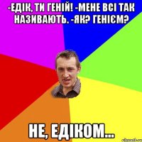 -Едік, ти геній! -мене всі так називають. -як? генієм? Не, Едіком...