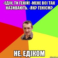 -Едік, ти геній! -мене всі так називають. -як? генієм? Не, Едіком