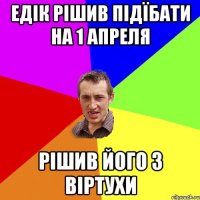 Едік рішив підїбати на 1 апреля Рішив його з віртухи