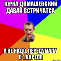 юрка домашевский давай встричатса а не надо, передумала с 1 апреля