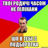 твоі родичі часом не пілікани шо в тебе 3 подборотка