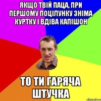 якщо твій паца, при першому поцілунку зніма куртку і вдіва капішон ТО ТИ ГАРЯЧА ШТУЧКА