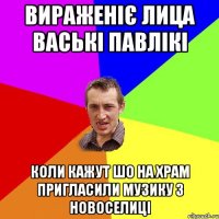 вираженіє лица ваські павлікі коли кажут шо на храм пригласили музику з новоселиці