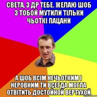 Света, з Др тебе. Желаю шоб з тобой мутили тільки чьоткі пацани А шоб всім нечьотким і неровним ти всегда могла отвітить достойной вертухой