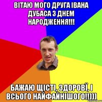 Вітаю мого друга Івана Дубаса з Днем Народження!!! Бажаю щісті, здоровї, і всього найфайнішого!!)))