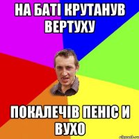 на баті крутанув вертуху покалечів пеніс и вухо